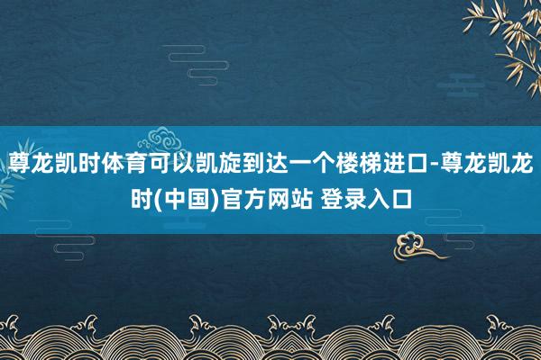 尊龙凯时体育可以凯旋到达一个楼梯进口-尊龙凯龙时(中国)官方网站 登录入口