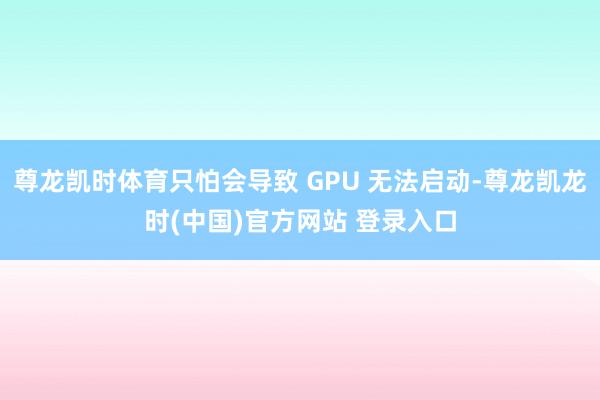 尊龙凯时体育只怕会导致 GPU 无法启动-尊龙凯龙时(中国)官方网站 登录入口