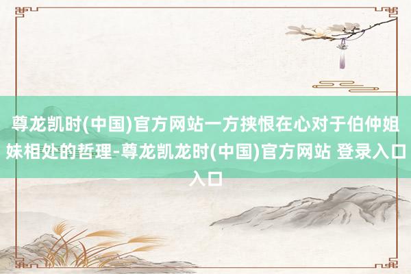 尊龙凯时(中国)官方网站一方挟恨在心对于伯仲姐妹相处的哲理-尊龙凯龙时(中国)官方网站 登录入口