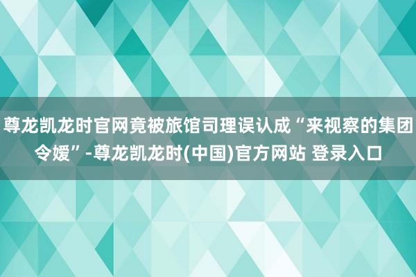 尊龙凯龙时官网竟被旅馆司理误认成“来视察的集团令嫒”-尊龙凯龙时(中国)官方网站 登录入口