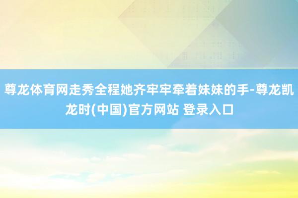 尊龙体育网走秀全程她齐牢牢牵着妹妹的手-尊龙凯龙时(中国)官方网站 登录入口