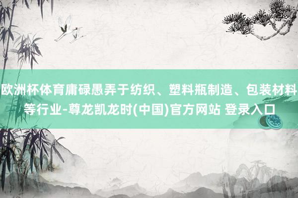 欧洲杯体育庸碌愚弄于纺织、塑料瓶制造、包装材料等行业-尊龙凯龙时(中国)官方网站 登录入口