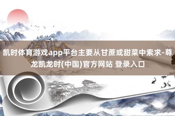 凯时体育游戏app平台主要从甘蔗或甜菜中索求-尊龙凯龙时(中国)官方网站 登录入口